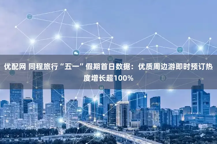 优配网 同程旅行“五一”假期首日数据：优质周边游即时预订热度增长超100%