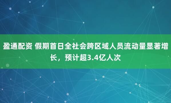 盈通配资 假期首日全社会跨区域人员流动量显著增长，预计超3.4亿人次