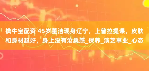 擒牛宝配资 45岁董洁现身辽宁，上普拉提课，皮肤和身材超好，身上没有沧桑感_保养_演艺事业_心态