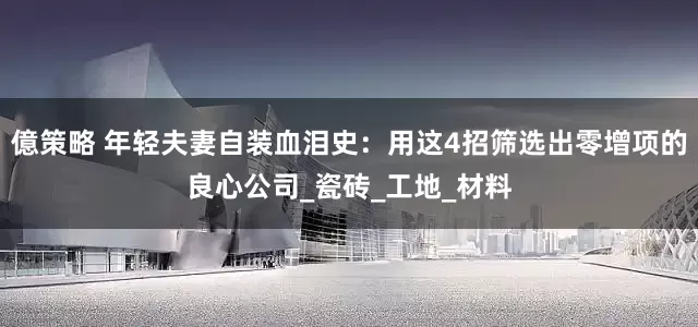 億策略 年轻夫妻自装血泪史：用这4招筛选出零增项的良心公司_瓷砖_工地_材料