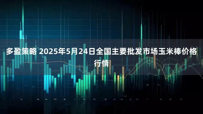 多盈策略 2025年5月24日全国主要批发市场玉米棒价格行情