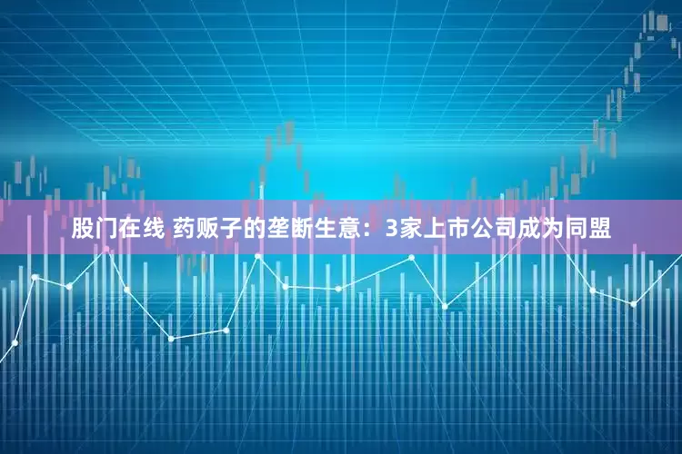 股门在线 药贩子的垄断生意：3家上市公司成为同盟