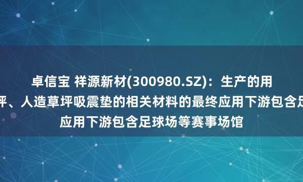 卓信宝 祥源新材(300980.SZ)：生产的用于无填充减震草坪、人造草坪吸震垫的相关材料的最终应用下游包含足球场等赛事场馆