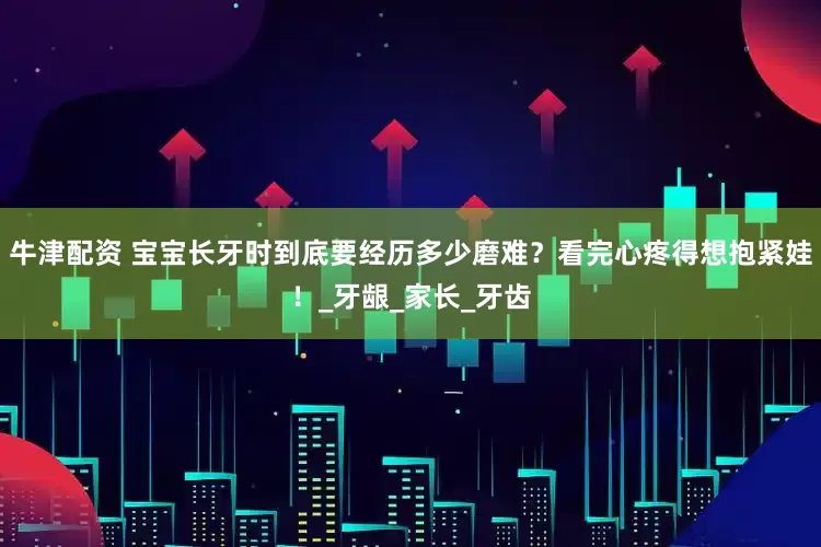 牛津配资 宝宝长牙时到底要经历多少磨难？看完心疼得想抱紧娃！_牙龈_家长_牙齿