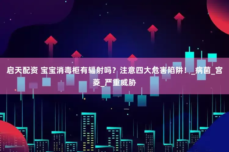 启天配资 宝宝消毒柜有辐射吗？注意四大危害陷阱！_病菌_宫菱_严重威胁