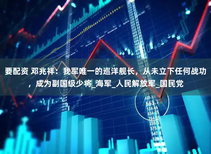 要配资 邓兆祥：我军唯一的巡洋舰长，从未立下任何战功，成为副国级少将_海军_人民解放军_国民党