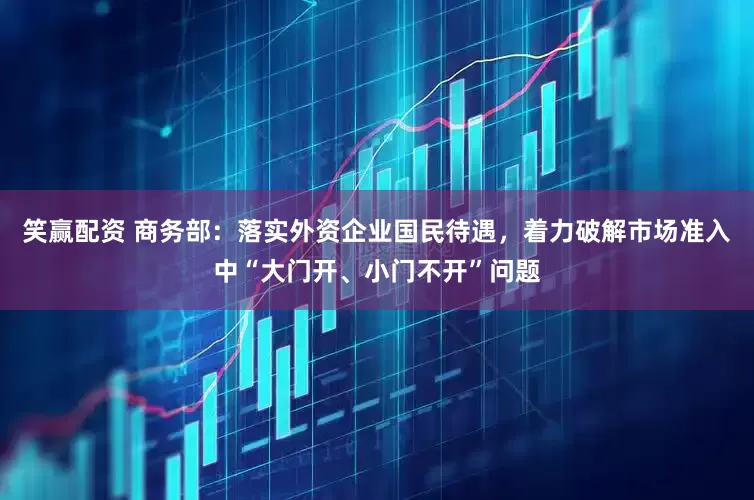 笑赢配资 商务部：落实外资企业国民待遇，着力破解市场准入中“大门开、小门不开”问题