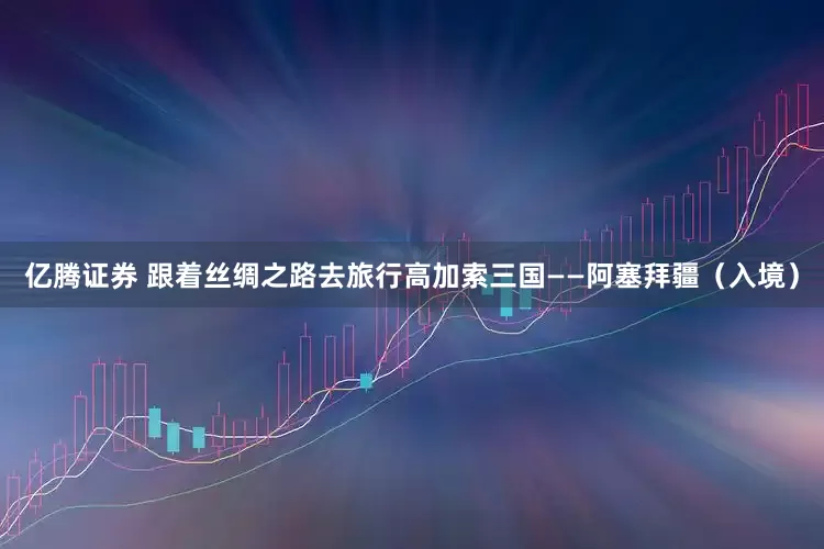 亿腾证券 跟着丝绸之路去旅行高加索三国——阿塞拜疆（入境）