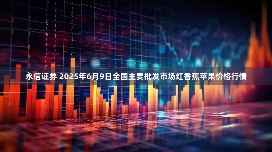 永信证券 2025年6月9日全国主要批发市场红香蕉苹果价格行情