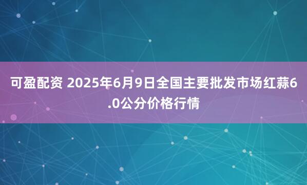 可盈配资 2025年6月9日全国主要批发市场红蒜6.0公分价格行情