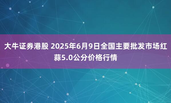 大牛证券港股 2025年6月9日全国主要批发市场红蒜5.0公分价格行情