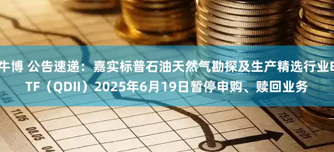 牛博 公告速递：嘉实标普石油天然气勘探及生产精选行业ETF（QDII）2025年6月19日暂停申购、赎回业务