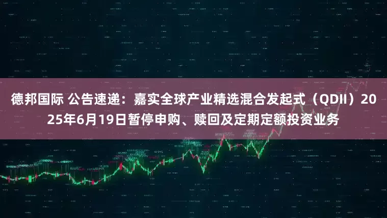 德邦国际 公告速递：嘉实全球产业精选混合发起式（QDII）2025年6月19日暂停申购、赎回及定期定额投资业务