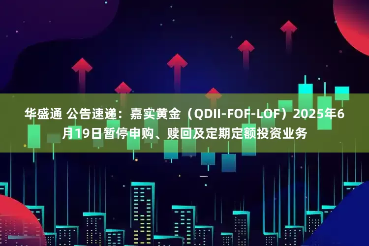 华盛通 公告速递：嘉实黄金（QDII-FOF-LOF）2025年6月19日暂停申购、赎回及定期定额投资业务