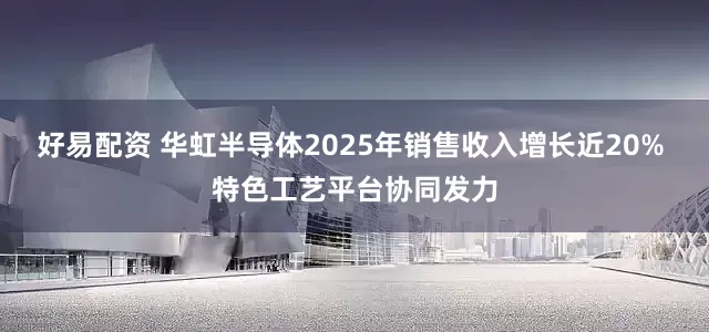 好易配资 华虹半导体2025年销售收入增长近20% 特色工艺平台协同发力