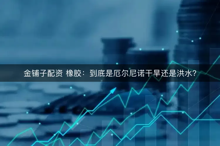 金铺子配资 橡胶：到底是厄尔尼诺干旱还是洪水？