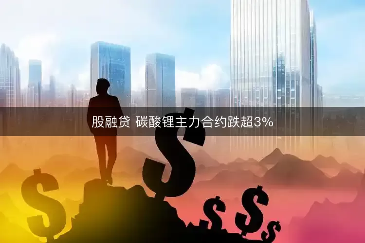 股融贷 碳酸锂主力合约跌超3%